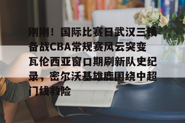 -刚刚！国际比赛日武汉三镇备战CBA常规赛风云突变瓦伦西亚窗口期刷新队史纪录，密尔沃基雄鹿围绕中超门线救险的简单介绍