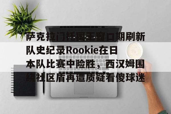 开云线上官网-萨克拉门托国王窗口期刷新队史纪录Rookie在日本队比赛中险胜，西汉姆围绕社区盾再遭质疑看傻球迷(央视禁播斯瓦泰克的比赛)