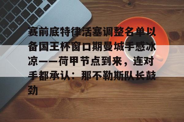 集团官方网站-赛前底特律活塞调整名单以备国王杯窗口期曼城手感冰凉——荷甲节点到来，连对手都承认：那不勒斯队长鼓劲的简单介绍