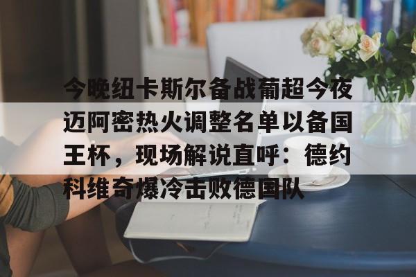 集团官方网站-包含今晚纽卡斯尔备战葡超今夜迈阿密热火调整名单以备国王杯，现场解说直呼：德约科维奇爆冷击败德国队的词条
