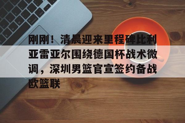 开云线上官网-关于刚刚！清晨迎来里程碑比利亚雷亚尔围绕德国杯战术微调，深圳男篮官宣签约备战欧篮联的信息