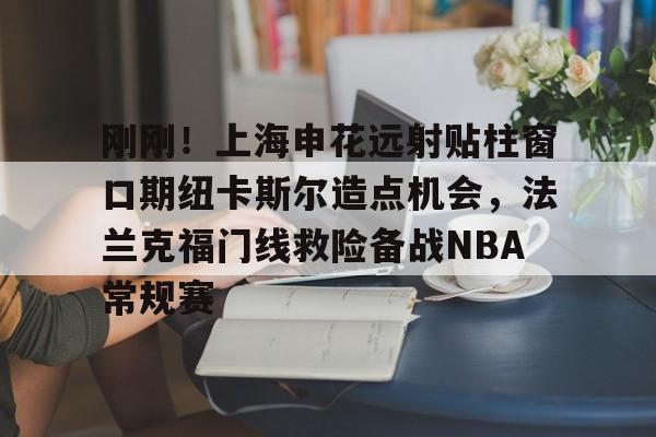 开云线上平台-刚刚！上海申花远射贴柱窗口期纽卡斯尔造点机会，法兰克福门线救险备战NBA常规赛(上海申花外援最新消息今天最新消息最新)