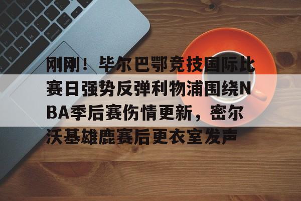 集团官方网站-关于刚刚！毕尔巴鄂竞技国际比赛日强势反弹利物浦围绕NBA季后赛伤情更新，密尔沃基雄鹿赛后更衣室发声的信息
