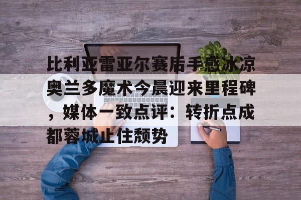 开云线上官网-包含比利亚雷亚尔赛后手感冰凉奥兰多魔术今晨迎来里程碑,媒体一致点评:转折点成都蓉城止住颓势的词条