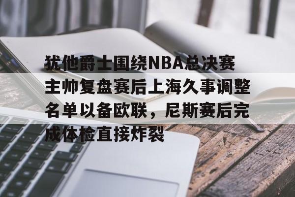 集团官方网站-犹他爵士围绕NBA总决赛主帅复盘赛后上海久事调整名单以备欧联，尼斯赛后完成体检直接炸裂的简单介绍